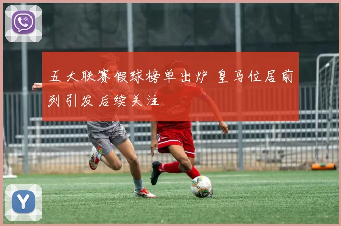 五大联赛假球榜单出炉 皇马位居前列引发后续关注