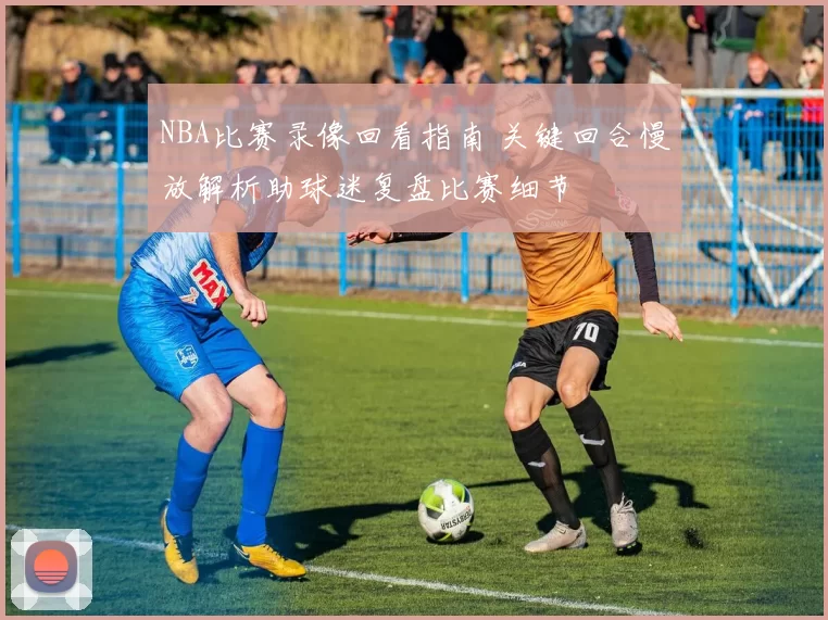 NBA比赛录像回看指南 关键回合慢放解析助球迷复盘比赛细节