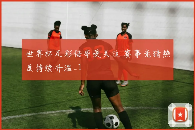 世界杯足彩倍率受关注 赛事竞猜热度持续升温_1