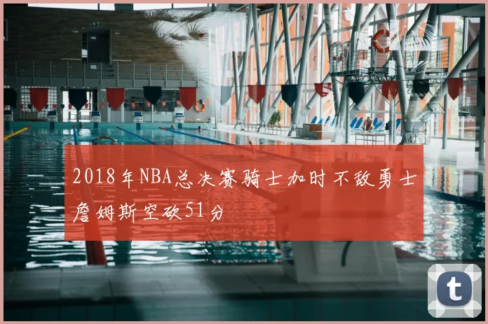 2018年NBA总决赛骑士加时不敌勇士詹姆斯空砍51分