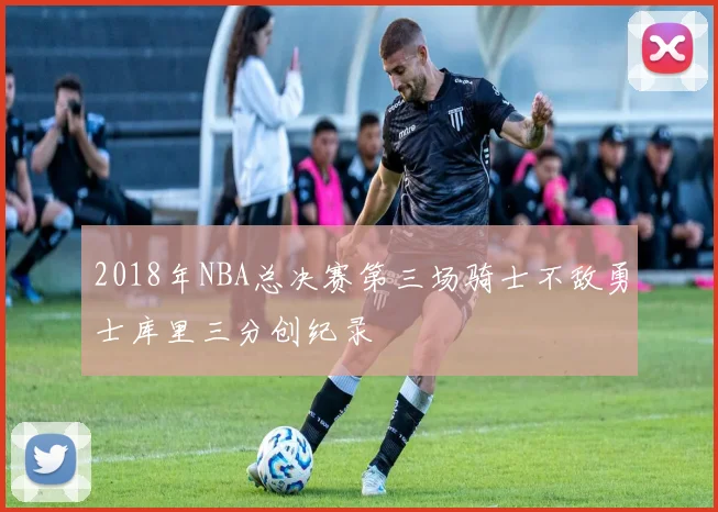 2018年NBA总决赛第三场骑士不敌勇士库里三分创纪录