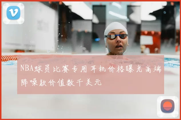 NBA球员比赛专用耳机价格曝光高端降噪款价值数千美元