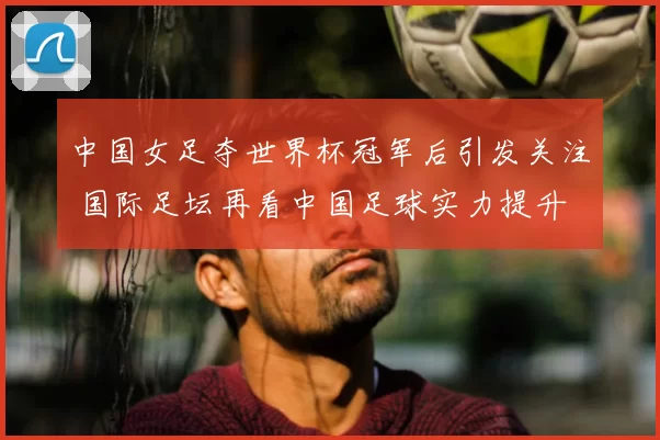 中国女足夺世界杯冠军后引发关注 国际足坛再看中国足球实力提升