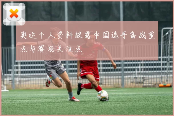 奥运个人资料披露中国选手备战重点与赛场关注点