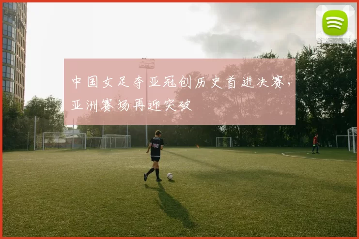 中国女足夺亚冠创历史首进决赛，亚洲赛场再迎突破
