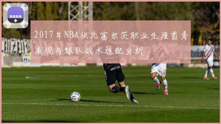 2017年NBA状元富尔茨职业生涯首秀表现与球队战术适配分析