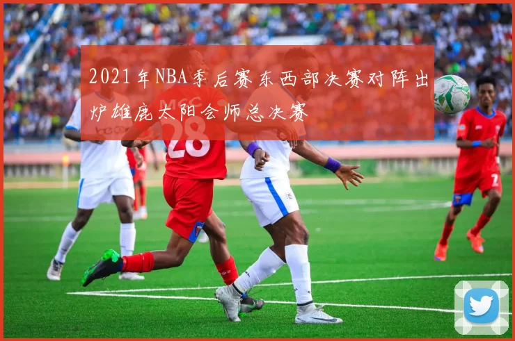 2021年NBA季后赛东西部决赛对阵出炉雄鹿太阳会师总决赛