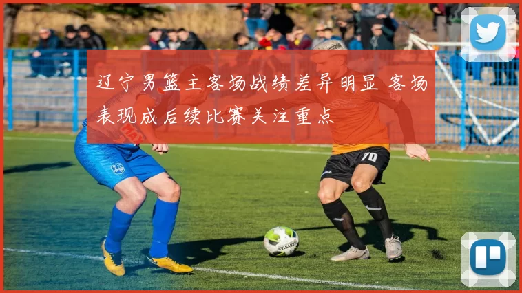 辽宁男篮主客场战绩差异明显 客场表现成后续比赛关注重点