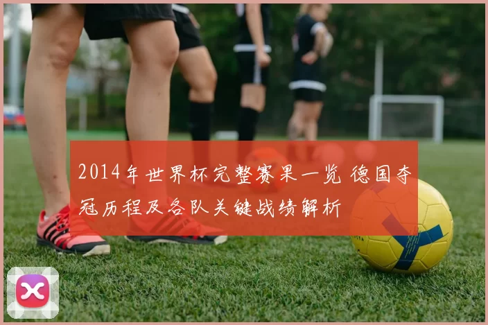 2014年世界杯完整赛果一览 德国夺冠历程及各队关键战绩解析