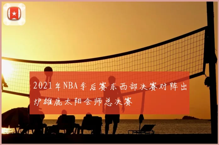 2021年NBA季后赛东西部决赛对阵出炉雄鹿太阳会师总决赛