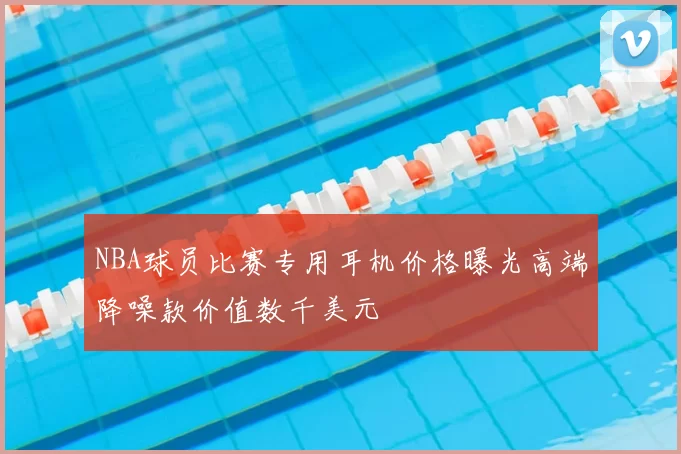 NBA球员比赛专用耳机价格曝光高端降噪款价值数千美元