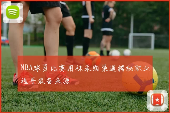 NBA球员比赛用袜采购渠道揭秘职业选手装备来源