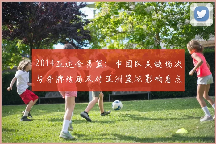 2014亚运会男篮：中国队关键场次与夺牌结局及对亚洲篮坛影响看点