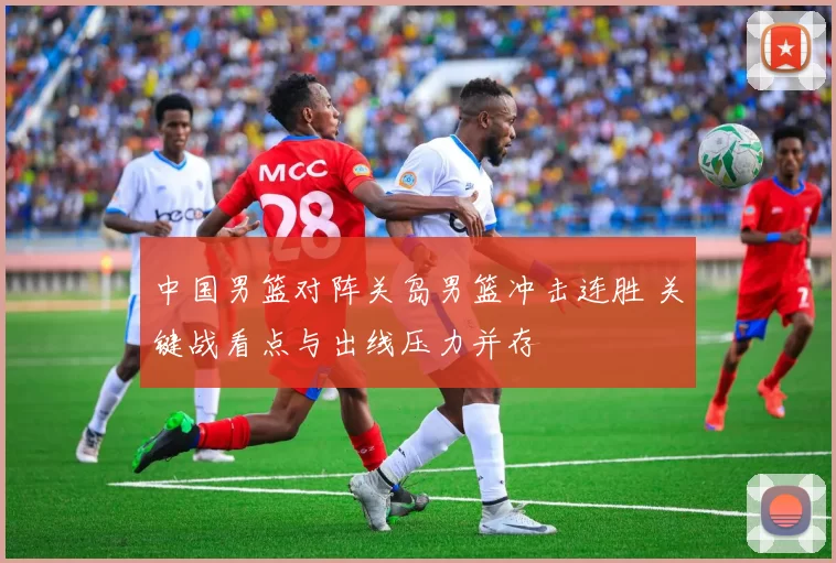 中国男篮对阵关岛男篮冲击连胜 关键战看点与出线压力并存