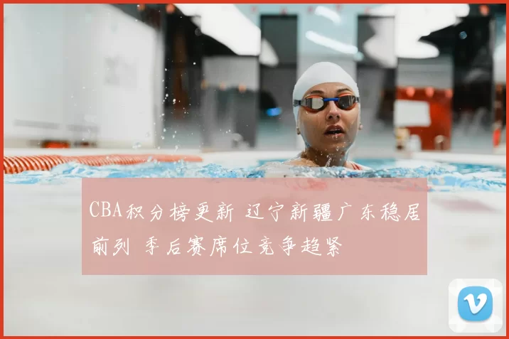 CBA积分榜更新 辽宁新疆广东稳居前列 季后赛席位竞争趋紧