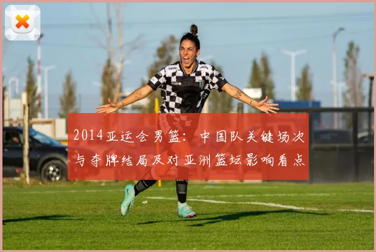 2014亚运会男篮：中国队关键场次与夺牌结局及对亚洲篮坛影响看点