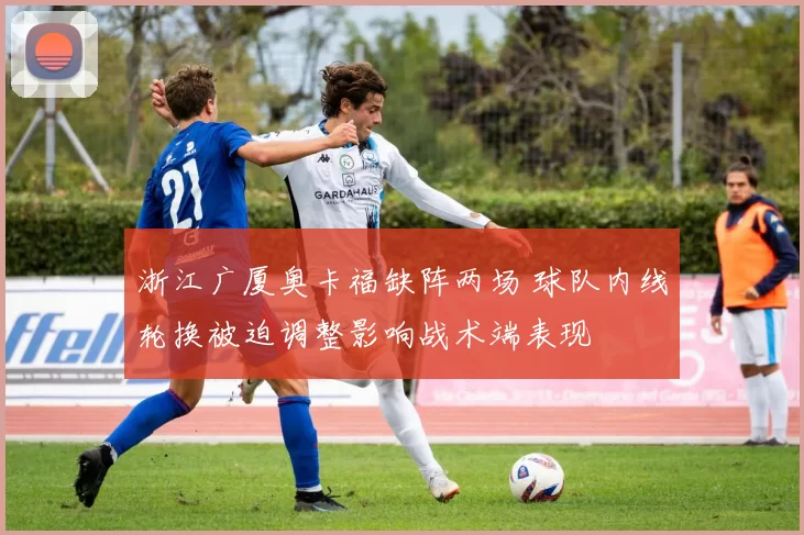 浙江广厦奥卡福缺阵两场 球队内线轮换被迫调整影响战术端表现