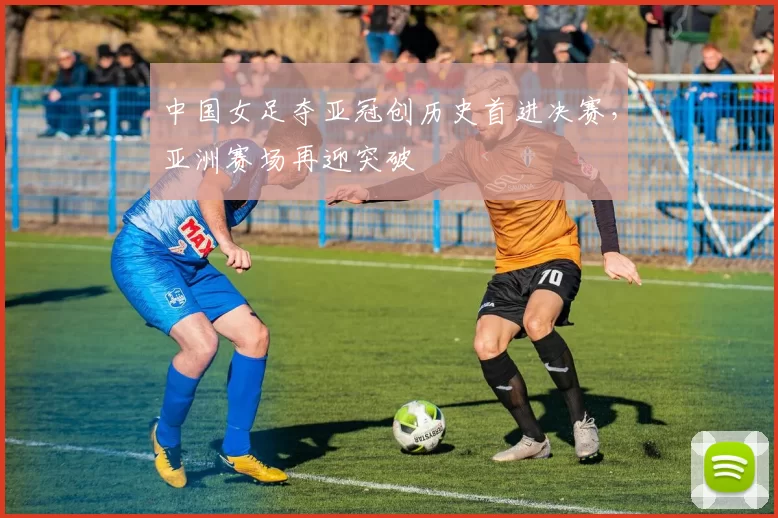 中国女足夺亚冠创历史首进决赛，亚洲赛场再迎突破