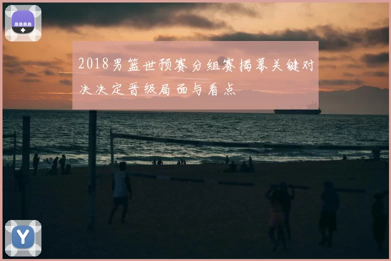 2018男篮世预赛分组赛揭幕关键对决决定晋级局面与看点