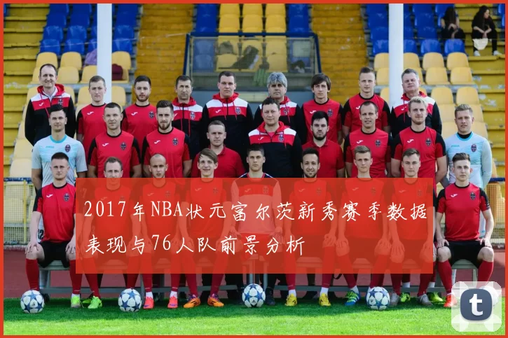 2017年NBA状元富尔茨新秀赛季数据表现与76人队前景分析