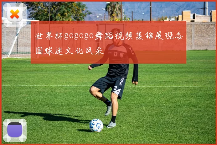 世界杯gogogo舞蹈视频集锦展现各国球迷文化风采