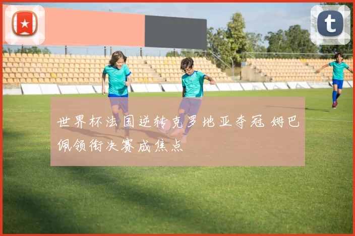 世界杯法国逆转克罗地亚夺冠 姆巴佩领衔决赛成焦点