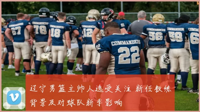 辽宁男篮主帅人选受关注 新任教练背景及对球队新季影响
