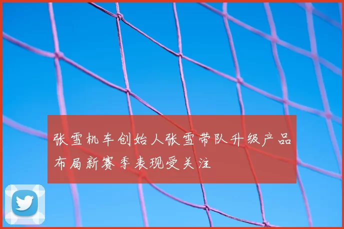 张雪机车创始人张雪带队升级产品布局新赛季表现受关注