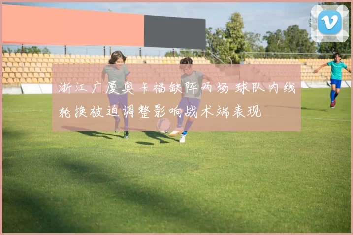 浙江广厦奥卡福缺阵两场 球队内线轮换被迫调整影响战术端表现