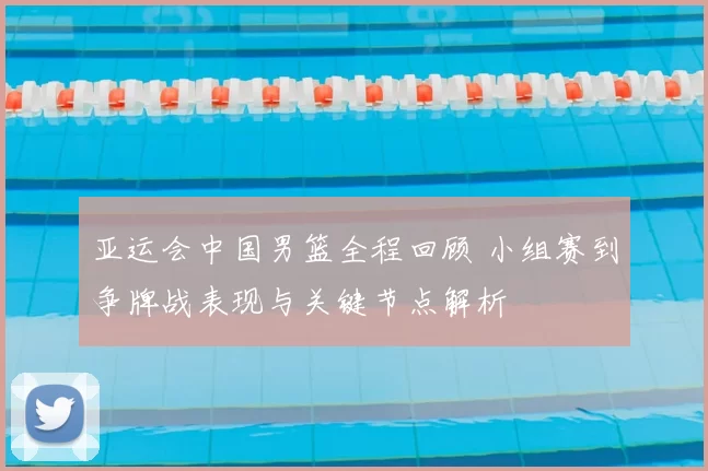 亚运会中国男篮全程回顾 小组赛到争牌战表现与关键节点解析
