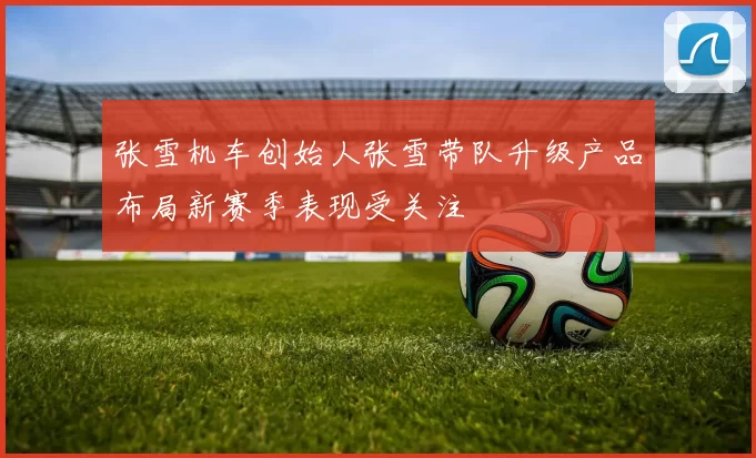 张雪机车创始人张雪带队升级产品布局新赛季表现受关注