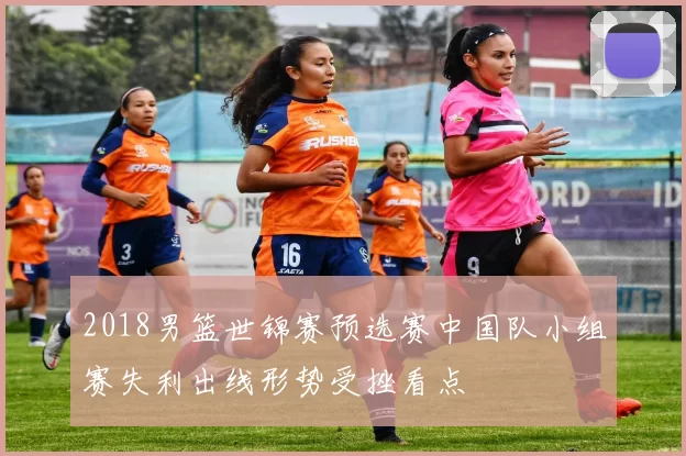 2018男篮世锦赛预选赛中国队小组赛失利出线形势受挫看点