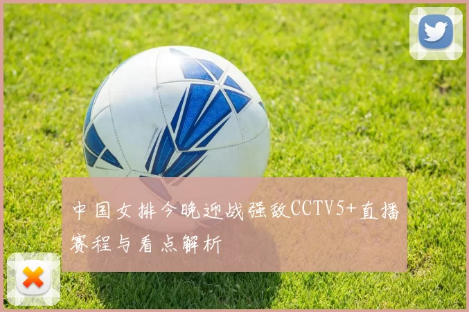 中国女排今晚迎战强敌CCTV5+直播赛程与看点解析