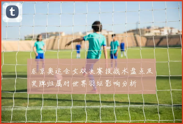 东京奥运会女双决赛技战术盘点及奖牌归属对世界羽坛影响分析